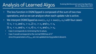 Evolving Reinforcement Learning Algorithms,
JD. Co-Reyes et al, 2021
Analysis of Learned Algos
• The loss function in DQNClipped is composed of the sum of two max
operations, and so we can analyze when each update rule is active.
• We interpret DQNClipped as max(𝑣1, 𝑣2) + max(𝑣3, 𝑣4) with four cases:
1) 𝑣1 > 𝑣2 and 𝑣3 > 𝑣4 2) 𝑣1 > 𝑣2 and 𝑣3 < 𝑣4
3) 𝑣1 < 𝑣2 and 𝑣3 < 𝑣4 4) 𝑣1 < 𝑣2 and 𝑣3 > 𝑣4.
• Case 2 corresponds to minimizing the Q values.
• Case 3 would correspond to the normal DQN loss of 𝛿2
since the parameters of 𝑄𝑡𝑎𝑟𝑔 are not updated during gradient descent.
 