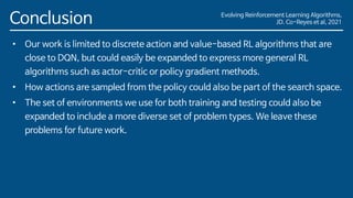 Evolving Reinforcement Learning Algorithms,
JD. Co-Reyes et al, 2021
Conclusion
• Our work is limited to discrete action and value-based RL algorithms that are
close to DQN, but could easily be expanded to express more general RL
algorithms such as actor-critic or policy gradient methods.
• How actions are sampled from the policy could also be part of the search space.
• The set of environments we use for both training and testing could also be
expanded to include a more diverse set of problem types. We leave these
problems for future work.
 