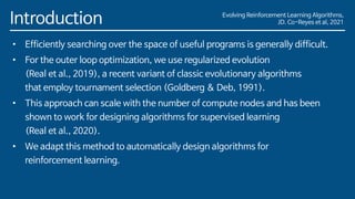Evolving Reinforcement Learning Algorithms,
JD. Co-Reyes et al, 2021
Introduction
• Efficiently searching over the space of useful programs is generally difficult.
• For the outer loop optimization, we use regularized evolution
(Real et al., 2019), a recent variant of classic evolutionary algorithms
that employ tournament selection (Goldberg & Deb, 1991).
• This approach can scale with the number of compute nodes and has been
shown to work for designing algorithms for supervised learning
(Real et al., 2020).
• We adapt this method to automatically design algorithms for
reinforcement learning.
 