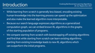 Evolving Reinforcement Learning Algorithms,
JD. Co-Reyes et al, 2021
Introduction
• While learning from scratch is generally less biased, encoding existing
human knowledge into the learning process can speed up the optimization
and also make the learned algorithm more interpretable.
• Because our search language expresses algorithms as a generalized
computation graph, we can embed known RL algorithms in the graphs
of the starting population of programs.
• We compare starting from scratch with bootstrapping off existing algorithms
and find that while starting from scratch can learn existing algorithms,
starting from existing knowledge leads to new RL algorithms which
can outperform the initial programs.
 