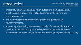 Evolving Reinforcement Learning Algorithms,
JD. Co-Reyes et al, 2021
Introduction
• We learn two new RL algorithms which outperform existing algorithms
in both sample efficiency and final performance on the training and
test environments.
• The learned algorithms are domain agnostic and generalize to
new environments.
• Importantly, the training environments consist of a suite of discrete action
classical control tasks and grid-world style environments while the test
environments include Atari games and are unlike anything seen during training.
 