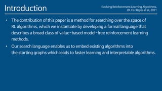 Evolving Reinforcement Learning Algorithms,
JD. Co-Reyes et al, 2021
Introduction
• The contribution of this paper is a method for searching over the space of
RL algorithms, which we instantiate by developing a formal language that
describes a broad class of value-based model-free reinforcement learning
methods.
• Our search language enables us to embed existing algorithms into
the starting graphs which leads to faster learning and interpretable algorithms.
 