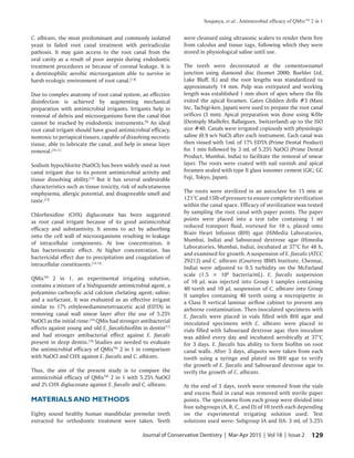 Soujanya, et al.: Antimicrobial efficacy of QMixTM
2 in 1
129Journal of Conservative Dentistry | Mar-Apr 2015 | Vol 18 | Issue 2
C. albicans, the most predominant and commonly isolated
yeast in failed root canal treatment with periradicular
pathosis. It may gain access to the root canal from the
oral cavity as a result of poor asepsis during endodontic
treatment procedures or because of coronal leakage. It is
a dentinophilic aerobic microorganism able to survive in
harsh ecologic environment of root canal.[7,8]
Due to complex anatomy of root canal system, an effective
disinfection is achieved by augmenting mechanical
preparation with antimicrobial irrigants. Irrigants help in
removal of debris and microorganisms form the canal that
cannot be reached by endodontic instruments.[9]
An ideal
root canal irrigant should have good antimicrobial efficacy,
nontoxic to periapical tissues, capable of dissolving necrotic
tissue, able to lubricate the canal, and help in smear layer
removal.[10,11]
Sodium hypochlorite (NaOCl) has been widely used as root
canal irrigant due to its potent antimicrobial activity and
tissue dissolving ability.[12]
But it has several undesirable
characteristics such as tissue toxicity, risk of subcutaneous
emphysema, allergic potential, and disagreeable smell and
taste.[13]
Chlorhexidine (CHX) digluconate has been suggested
as root canal irrigant because of its good antimicrobial
efficacy and substantivity. It seems to act by adsorbing
onto the cell wall of microorganisms resulting in leakage
of intracellular components. At low concentration, it
has bacteriostatic effect. At higher concentration, has
bactericidal effect due to precipitation and coagulation of
intracellular constituents.[14,15]
QMixTM
2 in 1, an experimental irrigating solution,
contains a mixture of a bisbiguanide antimicrobial agent, a
polyamino carboxylic acid calcium chelating agent; saline;
and a surfactant. It was evaluated as an effective irrigant
similar to 17% ethylenediaminetetraacetic acid (EDTA) in
removing canal wall smear layer after the use of 5.25%
NaOCl as the initial rinse.[16]
QMix had stronger antibacterial
effects against young and old E. faecalisbiofilm in dentin[17]
and had stronger antibacterial effect against E. faecalis
present in deep dentin.[18]
Studies are needed to evaluate
the antimicrobial efficacy of QMixTM
2 in 1 in comparison
with NaOCl and CHX against E. faecalis and C. albicans.
Thus, the aim of the present study is to compare the
antimicrobial efficacy of QMixTM
2 in 1 with 5.25% NaOCl
and 2% CHX digluconate against E. faecalis and C. albicans.
MATERIALS AND METHODS
Eighty sound healthy human mandibular premolar teeth
extracted for orthodontic treatment were taken. Teeth
were cleansed using ultrasonic scalers to render them free
from calculus and tissue tags, following which they were
stored in physiological saline until use.
The teeth were decoronated at the cementoenamel
junction using diamond disc (Isomet 2000; Buehler Ltd,
Lake Bluff, IL) and the root lengths was standardized to
approximately 14 mm. Pulp was extirpated and working
length was established 1 mm short of apex where the file
exited the apical foramen. Gates Glidden drills #3 (Mani
Inc, Tachigi-ken, Japan) were used to prepare the root canal
orifices (3 mm). Apical preparation was done using K-file
(Dentsply Maillefer, Ballaigues, Switzerland) up to the ISO
size #40. Canals were irrigated copiously with physiologic
saline (0.9 w/v NaCl) after each instrument. Each canal was
then rinsed with 1mL of 17% EDTA (Prime Dental Product)
for 1 min followed by 3 mL of 5.25% NaOCl (Prime Dental
Product, Mumbai, India) to facilitate the removal of smear
layer. The roots were coated with nail varnish and apical
foramen sealed with type II glass ionomer cement (GIC; GC
Fuji, Tokyo, Japan).
The roots were sterilized in an autoclave for 15 min at
121°C and 15lb of pressure to ensure complete sterilization
within the canal space. Efficacy of sterilization was tested
by sampling the root canal with paper points. The paper
points were placed into a test tube containing 1 ml
reduced transport fluid, vortexed for 10 s, placed onto
Brain Heart Infusion (BHI) agar (HiMedia Laboratories,
Mumbai, India) and Sabouraud dextrose agar (Himedia
Laboratories, Mumbai, India), incubated at 37°C for 48 h,
and examined for growth. A suspension of E. faecalis (ATCC
29212) and C. albicans (Courtesy IBMS Institute, Chennai,
India) were adjusted to 0.5 turbidity on the McFarland
scale (1.5 × 108
bacteria/mL). E. faecalis suspension
of 10 µL was injected into Group I samples containing
40 teeth and 10 µL suspension of C. albicans into Group
II samples containing 40 teeth using a micropipette in
a Class II vertical laminar airflow cabinet to prevent any
airborne contamination. Then inoculated specimens with
E. faecalis were placed in vials filled with BHI agar and
inoculated specimens with C. albicans were placed in
vials filled with Sabouraud dextrose agar, then inoculum
was added every day and incubated aerobically at 37°C
for 3 days. E. faecalis has ability to form biofilm on root
canal walls. After 3 days, aliquots were taken from each
tooth using a syringe and plated on BHI agar to verify
the growth of E. faecalis and Sabouraud dextrose agar to
verify the growth of C. albicans.
At the end of 3 days, teeth were removed from the vials
and excess fluid in canal was removed with sterile paper
points. The specimens from each group were divided into
four subgroups (A, B, C, and D) of 10 teeth each depending
on the experimental irrigating solution used. Test
solutions used were: Subgroup IA and IIA: 3 mL of 5.25%
 