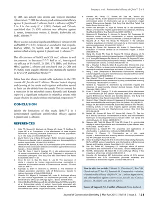 Soujanya, et al.: Antimicrobial efficacy of QMixTM
2 in 1
131Journal of Conservative Dentistry | Mar-Apr 2015 | Vol 18 | Issue 2
by CHX can adsorb into dentin and prevent microbial
colonization.[25]
CHX has shown good antimicrobial efficacy
against E. faecalis and C. albicans, but it is inferior to QMixTM
2 in 1 in this study (P < 0.001). Pavlovic and Zivkovic
concluded that 2% CHX solution was effective against
S. aureus, Streptococcus mutans, E. faecalis, Escherichia coli,
and C. albicans.[26]
There was no statistical significant difference between CHX
and NaOCl (P > 0.01). Arslan et al., concluded that propolis,
BioPure MTAD, 5% NaOCl, and 2% CHX showed good
antimicrobial activity against E. faecalis and C. albicans.[27]
The effectiveness of NaOCl and CHX on C. albicans is well
documented in literature.[25,28,29]
Ruff et al., investigated
the efficacy of 6% NaOCl, 2% CHX, 17% EDTA, and BioPure
MTAD against C. albicans and concluded that 2% CHX and
6% NaOCl were equally effective and statistically superior
to 17% EDTA and BioPure MTAD.[29]
Saline has also shown considerable reduction in the CFU
counts of E. faecalis and C. albicans. The mechanical shaping
and cleaning of the canals and irrigation with saline served
to flush out the debris from the canals. This accounted for
a reduction in the microbial counts. Kuruvilla and Kamath
reported a significant reduction in microbial counts with
usage of saline in canals without mechanical preparation.[30]
CONCLUSION
Within the limitations of this study, QMixTM
2 in 1
demonstrated significant antimicrobial efficacy against
E. faecalis and C. albicans.
REFERENCES
1.	 Brito PR, Souza LC, Machado de Oliveira JC, Alves FR, De-Deus G,
Lopes HP, et al. Comparison of the effectiveness of three irrigation
techniques in reducing intracanal Enterococcus faecalis populations:
An in vitro study. J Endod 2009;35:1422-7.
2.	 Liu H, Wei X, Ling J, Wang W, Huang X. Biofilm formation capability of
Enterococcus faecalis cells in starvation phase and its susceptibility to
sodium hypochlorite. J Endod 2010;36:630-5.
3.	 Hoelscher AA, Bahcall JK, Maki JS. In vitro evaluation of the antimicrobial
effects of a root canal sealer-antibiotic combination against Enterococcus
faecalis. J Endod 2006;32:145-7.
4.	 Tirali RE, Turan Y, Akal N, Karahan ZC. In vitro antimicrobial activity
of several concentrations of NaOCl and Octenisept in elimination of
endodontic pathogens. Oral Surg Oral Med Oral Pathol Oral Radiol
Endod 2009;108:e117-20.
5.	 Shon W, Lim S, Bae KS, Baek S, Lee W. The expression of
alpha 4 integrins by human polymorphonuclear neutrophils in
response to sonicated extracts of Enterococcus faecalis. J Endod
2005;31:369-72.
6.	 Kayaoglu G, Erten H, Bodrumlu E, Ørstavik D. The resistance of
collagen-associated, planktonic cells of Enterococcus faecalis to
calcium hydroxide. J Endod 2009;35:46-9.
7.	 Chandra SS, Miglani R, Srinivasan MR, Indira R. Antifungal efficacy
of 5.25% sodium hypochlorite, 2% chlorhexidine gluconate, and 17%
EDTA with and without an antifungal agent. J Endod 2010;36:675-8.
8.	 ValeraMC,SilvaKC,MaekawaLE,CarvalhoCA,Koga-ItoCY,Camargo CH,
et al. Antimicrobial activity of sodium hypochlorite associated with
intracanal medication for Candida albicans and Enterococcus faecalis
inoculated in root canals. J Appl Oral Sci 2009;17:555-9.
9.	 Dametto FR, Ferraz CC, Gomes BP, Zaia AA, Teixeira FB,
de Souza-Filho FJ. In vitro assessment of the immediate and prolonged
antimicrobial action of chlorhexidine gel as an endodontic irrigant
against Enterococcus faecalis. Oral Surg Oral Med Oral Pathol Oral
Radiol Endod 2005;99:768-72.
10.	 Oliveira DP, Barbizam JV, Trope M, Teixeira FB. In vitro antibacterial
efficacy of endodontic irrigants against Enterococcus faecalis. Oral Surg
Oral Med Oral Pathol Oral Radiol Endod 2007;103:702-6.
11.	 Retamozo B, Shabahang S, Johnson N, Aprecio RM, Torabinejad  M.
Minimum contact time and concentration of sodium hypochlorite
required to eliminate Enterococcus faecalis. J Endod 2010;36:520-3.
12.	 Siqueira JF Jr, Paiva SS, Rocas IN. Reduction in the cultivable
bacterial populations in infected root canals by a chlorhexidine-based
antimicrobial protocol. J Endod 2007;33:541-7.
13.	 Murray PE, Farber RM, Namerow KN, Kuttler S, Garcia-Godoy F.
Evaluation of morinda citrifolia as an endodontic irrigant. J Endod
2008;34:66-70.
14.	 Wang CS, Arnold RR, Trope M, Teixeira FB. Clinical efficiency of 2%
chlorhexidine gel in reducing intracanal bacteria. J Endod 2007;33:1283-9.
15.	 Xu Y, Young MJ, Battaglino RA, Morse LR, Fontana CR, Pagonis TC, et al.
Endodontic antimicrobial photodynamic therapy: Safety assessment in
mammalian cell cultures. J Endod 2009;35:1567-72.
16.	 Dai L, Khechen K, Khan S, Gillen B, Loushine BA, Wimmer CE, et al.
The effect of Qmix, an experimental antibacterial root canal irrigant, on
removal of canal wall smears layer and debris. J Endod 2011;37:80-4.
17.	 Wang Z, Shen Y, Haapasalo M. Effectiveness of endodontic disinfecting
solutions against young and old Enterococcus faecalis biofilms in dentin
canals. J Endod 2012;38:1376-9.
18.	 Ma J, Wang Z, Shen Y, Haapasalo M. A new non invasive model to study
the effectiveness of dentin disinfection by using confocal laser scanning
microscopy. J Endod 2011;37:1380-5.
19.	 Orstavik D, Haapasalo M. Disinfection by endodontic irrigants and
dressings of experimentally infected dentinal tubules. Endod Dent
Traumatol 1990;6:142-9.
20.	 Ercan E, Dalli M, Dülgergil CT. In vitro assessment of the effectiveness
of chlorhexidine gel and calcium hydroxide paste with chlorhexidine
against Enterococcus faecalis and Candida albicans. Oral Surg Oral
Med Oral Pathol Oral Radiol Endod 2006;102:e27-31.
21.	 StojicicS,ShenY,QianW,JohnsonB,HaapasaloM.Antibacterialandsmear
layer removal ability of a novel irrigant, Qmix. Int Endod J 2012;45:363-71.
22.	 Fidalgo TK, Barcelos R, Portela MB, Soares RM, Gleiser R, Silva-Filho FC.
Inhibitory activity of root canal irrigants against Candida albicans,
Enterococcus faecalis and Staphylococcus aureus. Braz Oral Res
2010;24:406-12.
23.	 Berber VB, Gomes BP, Sena NT, Vianna ME, Ferraz CC, Zaia AA,
et al. Efficacy of various concentrations of NaOCl and instrumentation
techniques in reducing Enterococcus faecalis within root canals and
dentinal tubules. Int Endod J 2006;39:10-7.
24.	 Sassone LM, Fidel RA, Murad CF, Fidel SR, Hirata R Jr. Antimicrobial
activity of sodium hypochlorite and chlorhexidine by two different tests.
Aust Endod J 2008;34:19-24.
25.	 Mohammadi Z, Abbott PV. The properties and applications of
chlorhexidine in endodontics. Int Endod J 2009;42:288-302.
26.	Pavlovic V, Zivkovic S. Chlorhexidine as a root canal
irrigant — Antimicrobial and scanning electron microscopic evaluation.
Srp Arh Celok Lek 2010;138:557-63.
27.	 Arslan S, Ozbilge H, Kaya EG, Er O. In vitro antimicrobial activity of propolis,
BioPure MTAD, sodium hypochlorite, and chlorhexidine on Enterococcus
faecalis and Candida albicans. Saudi Med J 2011;32:479-83.
28.	 Sen BH, Safavi KE, Spangberg LS. Antifungal effects of sodium
hypochlorite and chlorhexidine in root canals. J Endod 1999;25:235-8.
29.	 Ruff ML, McClanahan SB, Babel BS. In vitro antifungal efficacy of four
irrigants as a final rinse. J Endod 2006;32:331-3.
30.	 Kuruvilla JR, Kamathmp MP. Antimicrobial activity of 2.5% sodium
hypochlorite and 0.2% chlorhexidine gluconate separately and
combined, as endodontic irrigants. J Endod 1998;24:472-6.
How to cite this article: Elakanti S, Cherukuri G, Rao VG,
Chandrasekhar V, Rao AS, Tummala M. Comparative evaluation
of antimicrobial efficacy of QMix™ 2 in 1, sodium hypochlorite,
and chlorhexidine against Enterococcus faecalis and Candida
albicans. J Conserv Dent 2015;18:128-31.
Source of Support: Nil, Conflict of Interest: None declared.
 
