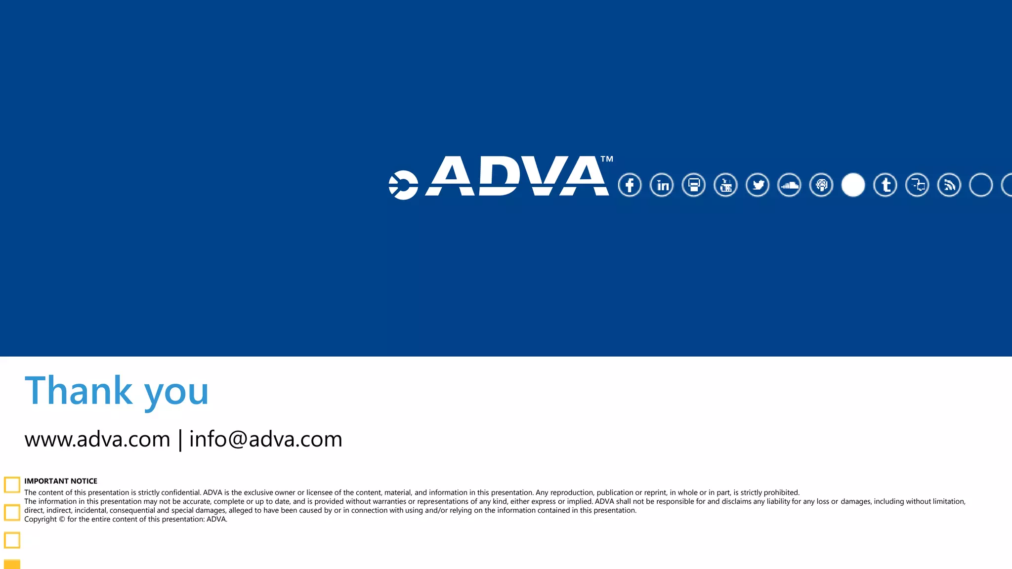 Thank you
IMPORTANT NOTICE
The content of this presentation is strictly confidential. ADVA is the exclusive owner or licensee of the content, material, and information in this presentation. Any reproduction, publication or reprint, in whole or in part, is strictly prohibited.
The information in this presentation may not be accurate, complete or up to date, and is provided without warranties or representations of any kind, either express or implied. ADVA shall not be responsible for and disclaims any liability for any loss or damages, including without limitation,
direct, indirect, incidental, consequential and special damages, alleged to have been caused by or in connection with using and/or relying on the information contained in this presentation.
Copyright © for the entire content of this presentation: ADVA.
www.adva.com | info@adva.com
 