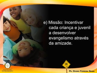 e) Missão: Incentivar cada criança e juvenil a desenvolver evangelismo através da amizade.  