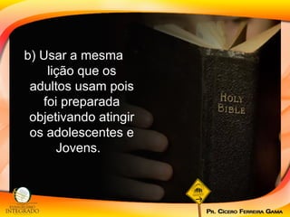 b) Usar a mesma lição que os adultos usam pois foi preparada objetivando atingir os adolescentes e Jovens.  