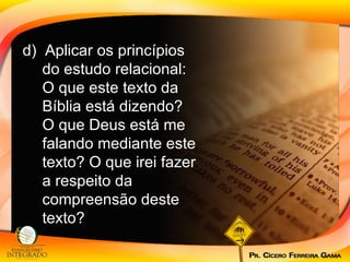 d)  Aplicar os princípios do estudo relacional: O que este texto da Bíblia está dizendo? O que Deus está me falando mediante este texto? O que irei fazer a respeito da compreensão deste texto?  