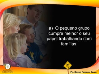 a)  O pequeno grupo cumpre melhor o seu papel trabalhando com famílias  