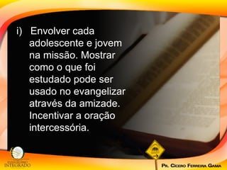 i)  Envolver cada adolescente e jovem na missão. Mostrar como o que foi estudado pode ser usado no evangelizar através da amizade. Incentivar a oração intercessória. 