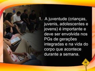 1.  A juventude (crianças, juvenis, adolescentes e jovens) é importante e deve ser envolvida nos PGs de gerações integradas e na vida do corpo que acontece durante a semana. 