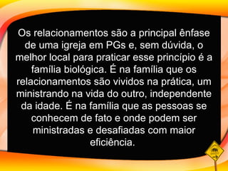Os relacionamentos são a principal ênfase de uma igreja em PGs e, sem dúvida, o melhor local para praticar esse princípio é a família biológica. É na família que os relacionamentos são vividos na prática, um ministrando na vida do outro, independente da idade. É na família que as pessoas se conhecem de fato e onde podem ser ministradas e desafiadas com maior eficiência.   