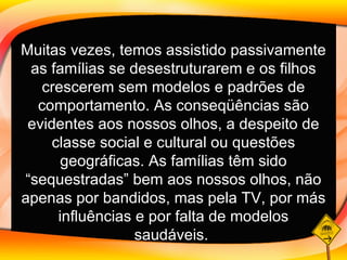 Muitas vezes, temos assistido passivamente as famílias se desestruturarem e os filhos crescerem sem modelos e padrões de comportamento. As conseqüências são evidentes aos nossos olhos, a despeito de classe social e cultural ou questões geográficas. As famílias têm sido “sequestradas” bem aos nossos olhos, não apenas por bandidos, mas pela TV, por más influências e por falta de modelos saudáveis.   