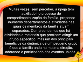 Muitas vezes, sem perceber, a igreja tem auxiliado no processo de compartimentalização da família, propondo inúmeros departamentos e atividades nas quais os membros da família atuam separados. Compreendemos que há atividades e materiais que precisam atingir um grupo especifico, mas um dos principais benefícios da dinâmica de um pequeno grupo é que a família anda na mesma direção, adorando e participando dos eventos unidos.   