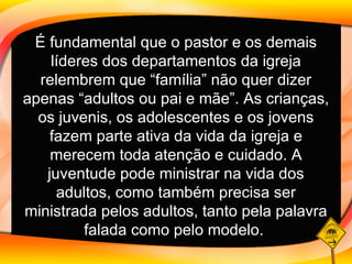 É fundamental que o pastor e os demais líderes dos departamentos da igreja relembrem que “família” não quer dizer apenas “adultos ou pai e mãe”. As crianças, os juvenis, os adolescentes e os jovens fazem parte ativa da vida da igreja e merecem toda atenção e cuidado. A juventude pode ministrar na vida dos adultos, como também precisa ser ministrada pelos adultos, tanto pela palavra falada como pelo modelo.   