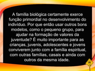 A família biológica certamente exerce função primordial no desenvolvimento do indivíduo. Por que então usar outros bons modelos, como o pequeno grupo, para ajudar na formação de valores da juventude? É muito importante para as crianças, juvenis, adolescentes e jovens conviverem junto com a família espiritual, com outras famílias, casais e ainda com outros da mesma idade .   