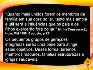 “ Quanto mais unidos forem os membros da família em sua obra no lar, tanto mais ampla e útil será a influências que os pais e os filhos exercerão fora do lar.”  Minha Consagração Hoje, MM 1989, 5 agosto, p.221.  Os pequenos grupos de gerações integradas serão uma base para atingir estes objetivos. Dessa forma, teremos membros maduros, famílias estruturadas e igrejas saudáveis.   