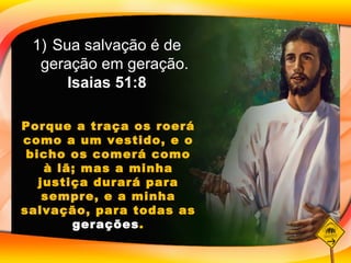 Sua salvação é de geração em geração.  Isaias 51:8 Porque a traça os roerá como a um vestido, e o bicho os comerá como à lã; mas a minha justiça durará para sempre, e a minha salvação, para todas as  gerações . 