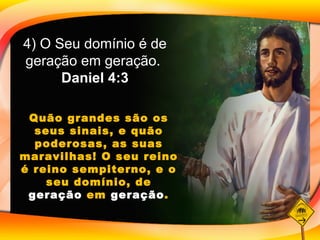 4) O Seu domínio é de geração em geração.  Daniel 4:3 Quão grandes são os seus sinais, e quão poderosas, as suas maravilhas! O seu reino é reino sempiterno, e o seu domínio, de  geração  em  geração . 