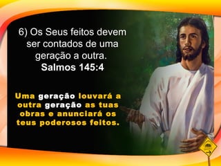 6) Os Seus feitos devem ser contados de uma geração a outra.  Salmos 145:4 Uma  geração  louvará a outra  geração  as tuas obras e anunciará os teus poderosos feitos. 