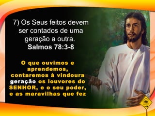 7) Os Seus feitos devem ser contados de uma geração a outra.  Salmos 78:3-8 O que ouvimos e aprendemos, contaremos à vindoura  geração  os louvores do SENHOR, e o seu poder, e as maravilhas que fez 