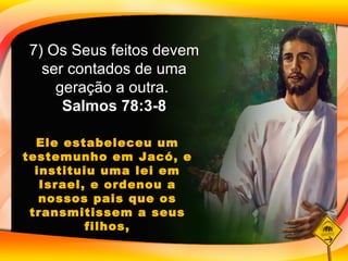 Ele estabeleceu um testemunho em Jacó, e instituiu uma lei em Israel, e ordenou a nossos pais que os transmitissem a seus filhos, 7) Os Seus feitos devem ser contados de uma geração a outra.  Salmos 78:3-8 