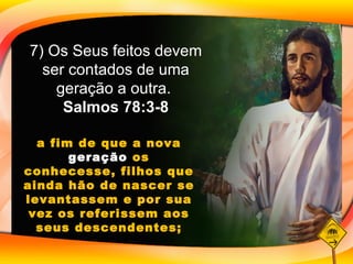 a fim de que a nova  geração  os conhecesse, filhos que ainda hão de nascer se levantassem e por sua vez os referissem aos seus descendentes; 7) Os Seus feitos devem ser contados de uma geração a outra.  Salmos 78:3-8 