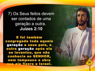E foi também congregada toda aquela  geração  a seus pais, e outra  geração  após ela se levantou, que não conhecia ao SENHOR, nem tampouco a obra que ele fizera a Israel. 7) Os Seus feitos devem ser contados de uma geração a outra.  Juízes 2:10 