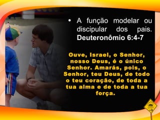 A função modelar ou discipular dos pais.  Deuteronômio 6:4-7 Ouve, Israel, o Senhor, nosso Deus, é o único Senhor. Amarás, pois, o Senhor, teu Deus, de todo o teu coração, de toda a tua alma e de toda a tua força.  