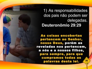 As responsabilidades dos pais não podem ser delegadas. Deuteronômio 29:29 As coisas encobertas pertencem ao Senhor, nosso Deus,  porém as reveladas nos pertencem, a nós e a nossos filhos,  para sempre, para que cumpramos todas as palavras desta lei. 