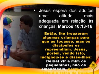 Jesus espera dos adultos uma atitude mais adequada em relação às crianças.  Marcos 10:13-16 Então, lhe trouxeram algumas crianças para que as tocasse, mas os discípulos os repreendiam. Jesus, porém, vendo isto, indignou-se e disse-lhes:  Deixai vir a mim os pequeninos, não os embaraceis,  porque dos tais é o reino de Deus. 