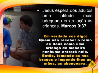 Jesus espera dos adultos uma atitude mais adequada em relação às crianças.  Marcos 9:37 Em verdade vos digo:  Quem não receber o reino de Deus como uma criança de maneira nenhuma entrará nele.  Então, tomando-as nos braços e impondo-lhes as mãos, as abençoava. 