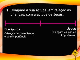 1) Compare a sua atitude, em relação as crianças, com a atitude de Jesus: Discípulos  Jesus Crianças: Inconvenientes  e sem importância Crianças: Valiosas e Importantes  