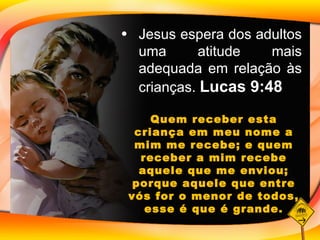 Jesus espera dos adultos uma atitude mais adequada em relação às crianças.  Lucas 9:48 Quem receber esta criança em meu nome a mim me recebe; e quem receber a mim recebe aquele que me enviou; porque aquele que entre vós for o menor de todos, esse é que é grande. 