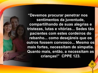 “ Devemos procurar penetrar nos sentimentos da juventude, compartilhando de suas alegrias e tristezas, lutas e vitórias... Sedes tão pacientes com estes cordeiros do rebanho... como desejáreis que os outros fossem convosco... Mesmo os mais fortes, necessitam de simpatia. Quanto mais, então, a necessitam as crianças!”  CPPE 123 . 