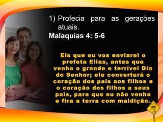 Profecia para as gerações atuais. Malaquias 4: 5-6 Eis que eu vos enviarei o profeta Elias, antes que venha o grande e terrível Dia do Senhor; ele converterá o coração dos pais aos filhos e o coração dos filhos a seus pais, para que eu não venha e fira a terra com maldição. 