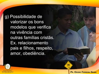 g) Possibilidade de valorizar os bons modelos que verifica na vivência com outras famílias cristãs. Ex. relacionamento pais e filhos, respeito, amor, obediência. 