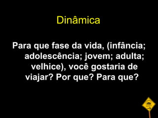 Para que fase da vida, (infância; adolescência; jovem; adulta; velhice), você gostaria de viajar? Por que? Para que?  Dinâmica 