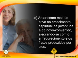 c) Atuar como modelo ativo no crescimento espiritual da juventude e do novo-convertido, alegrando-se com o amadurecimento e os frutos produzidos por eles. 