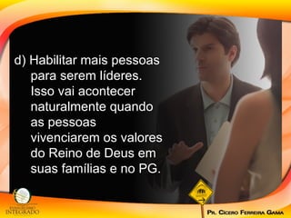 d) Habilitar mais pessoas para serem líderes. Isso vai acontecer naturalmente quando as pessoas vivenciarem os valores do Reino de Deus em suas famílias e no PG. 