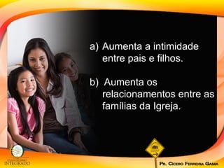 Aumenta a intimidade entre pais e filhos. b)  Aumenta os relacionamentos entre as famílias da Igreja. 