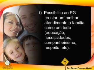 f)  Possibilita ao PG prestar um melhor atendimento a família como um todo (educação, necessidades, companheirismo, respeito, etc). 