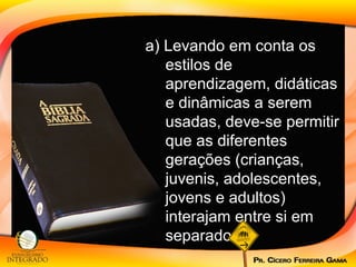 a) Levando em conta os estilos de aprendizagem, didáticas e dinâmicas a serem usadas, deve-se permitir que as diferentes gerações (crianças, juvenis, adolescentes, jovens e adultos) interajam entre si em separado.  