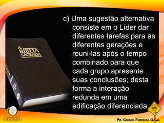 c) Uma sugestão alternativa consiste em o Líder dar diferentes tarefas para as diferentes gerações e reuni-las após o tempo combinado para que cada grupo apresente suas conclusões; desta forma a interação redunda em uma edificação diferenciada. 