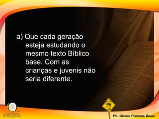 a) Que cada geração esteja estudando o mesmo texto Bíblico base. Com as crianças e juvenis não seria diferente.  