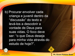 b) Procurar envolver cada criança e juvenil dentro da “discussão” do texto e levá-los a descobrir a vontade de Deus para suas vidas. O foco deve ser: “o que Deus deseja para minha vida através do estudo de hoje?”. 