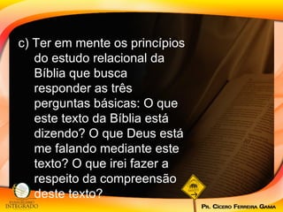 c) Ter em mente os princípios do estudo relacional da Bíblia que busca responder as três perguntas básicas: O que este texto da Bíblia está dizendo? O que Deus está me falando mediante este texto? O que irei fazer a respeito da compreensão deste texto?  
