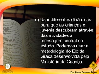 d) Usar diferentes dinâmicas para que as crianças e juvenis descubram através das atividades a mensagem central do estudo. Podemos usar a metodologia do Elo da Graça desenvolvida pelo Ministério da Criança. 