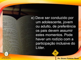 e) Deve ser conduzido por um adolescente, jovem ou adulto, de preferência os pais devem assumir estes momentos. Pode haver um rodízio com a participação inclusive do Líder. 
