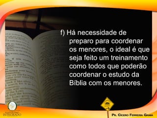 f) Há necessidade de preparo para coordenar os menores, o ideal é que seja feito um treinamento como todos que poderão coordenar o estudo da Bíblia com os menores. 